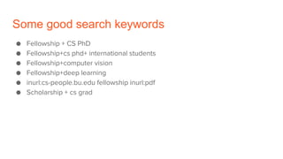 Some good search keywords
● Fellowship + CS PhD
● Fellowship+cs phd+ international students
● Fellowship+computer vision
● Fellowship+deep learning
● inurl:cs-people.bu.edu fellowship inurl:pdf
● Scholarship + cs grad
 