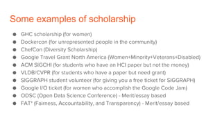 Some examples of scholarship
● GHC scholarship (for women)
● Dockercon (for unrepresented people in the community)
● ChefCon (Diversity Scholarship)
● Google Travel Grant North America (Women+Minority+Veterans+Disabled)
● ACM SIGCHI (for students who have an HCI paper but not the money)
● VLDB/CVPR (for students who have a paper but need grant)
● SIGGRAPH student volunteer (for giving you a free ticket for SIGGRAPH)
● Google I/O ticket (for women who accomplish the Google Code Jam)
● ODSC (Open Data Science Conference) - Merit/essay based
● FAT* (Fairness, Accountability, and Transparency) - Merit/essay based
 