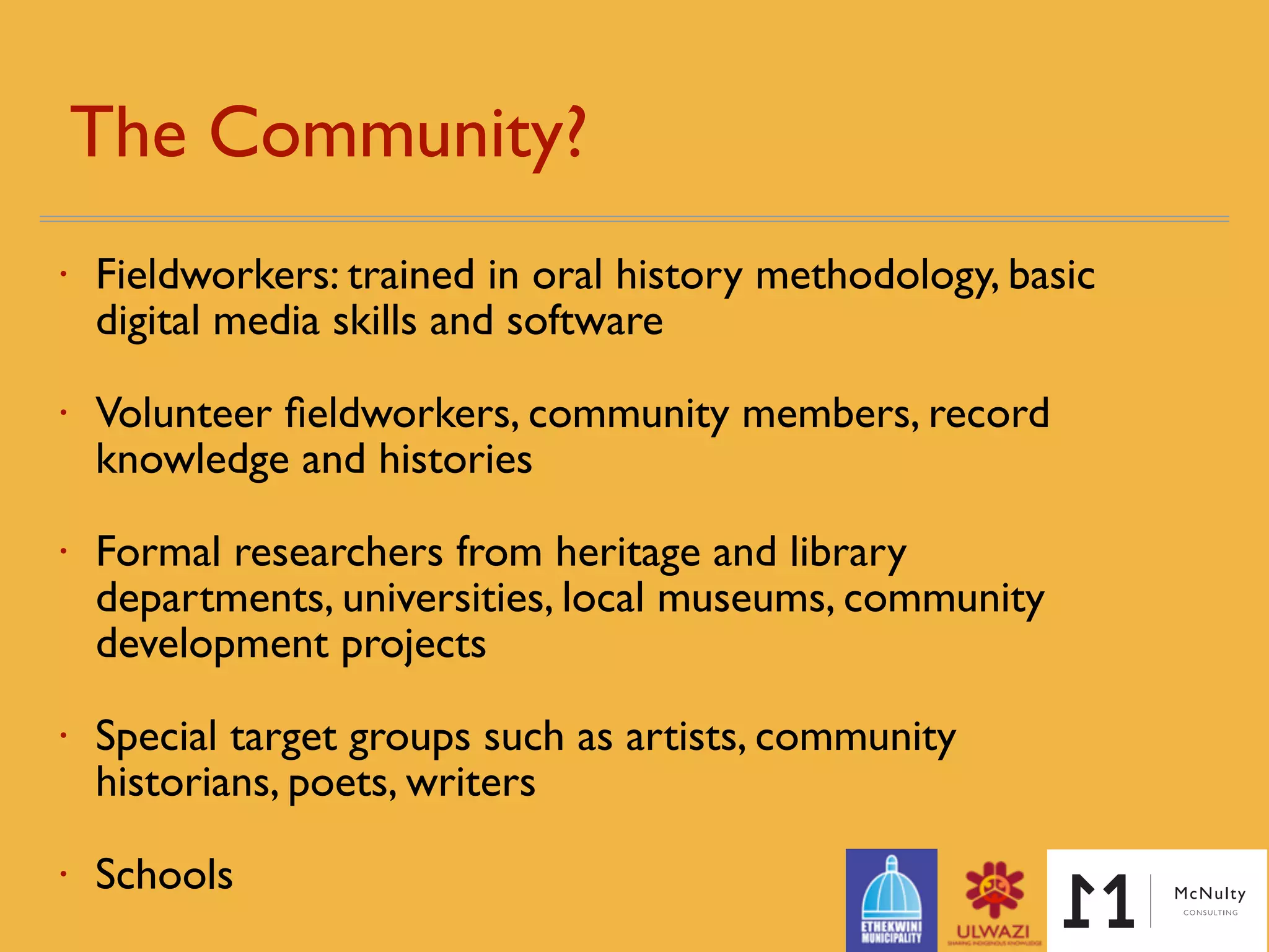 The Community? 
• Fieldworkers: trained in oral history methodology, basic
digital media skills and software
• Volunteer ﬁeldworkers, community members, record
knowledge and histories
• Formal researchers from heritage and library
departments, universities, local museums, community
development projects
• Special target groups such as artists, community
historians, poets, writers
• Schools
 