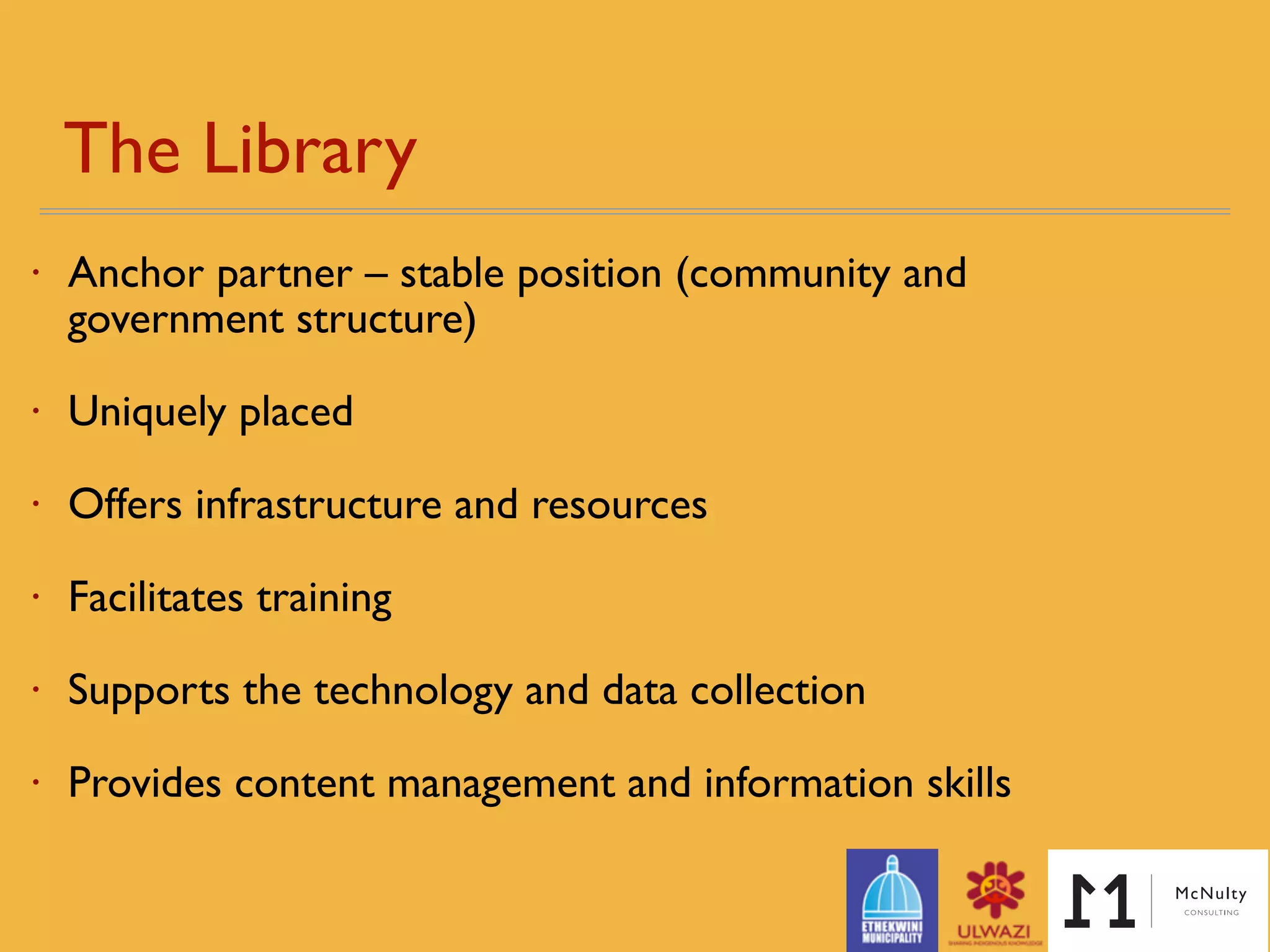 The Library
• Anchor partner – stable position (community and
government structure)
• Uniquely placed - library penetrates semi-rural / peri-urban
areas
• Offers infrastructure and resources
• Facilitates training
• Supports the technology and data collection
• Provides content management and information skills
 