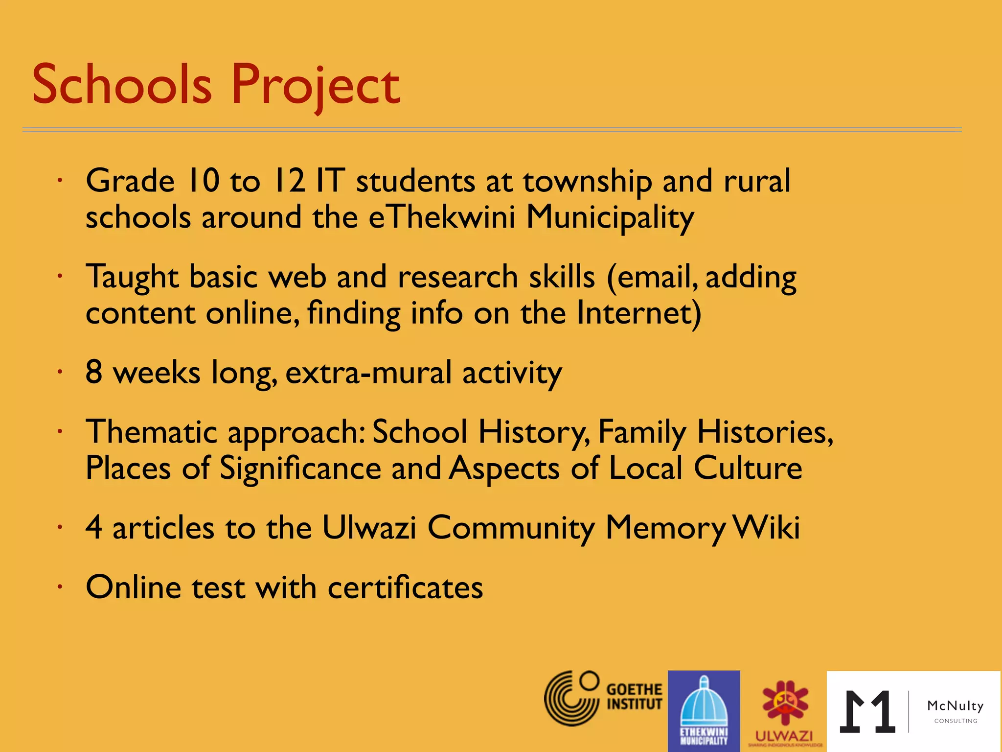 Schools Project
• Grade 10 to 12 IT students at township and rural
schools around the eThekwini Municipality
• Taught basic web and research skills (email, adding
content online, ﬁnding info on the Internet)
• 8 weeks long, extra-mural activity
• Thematic approach: School History, Family Histories,
Places of Signiﬁcance and Aspects of Local Culture
• 4 articles to the Ulwazi Community Memory Wiki
• Online test with certiﬁcates
 