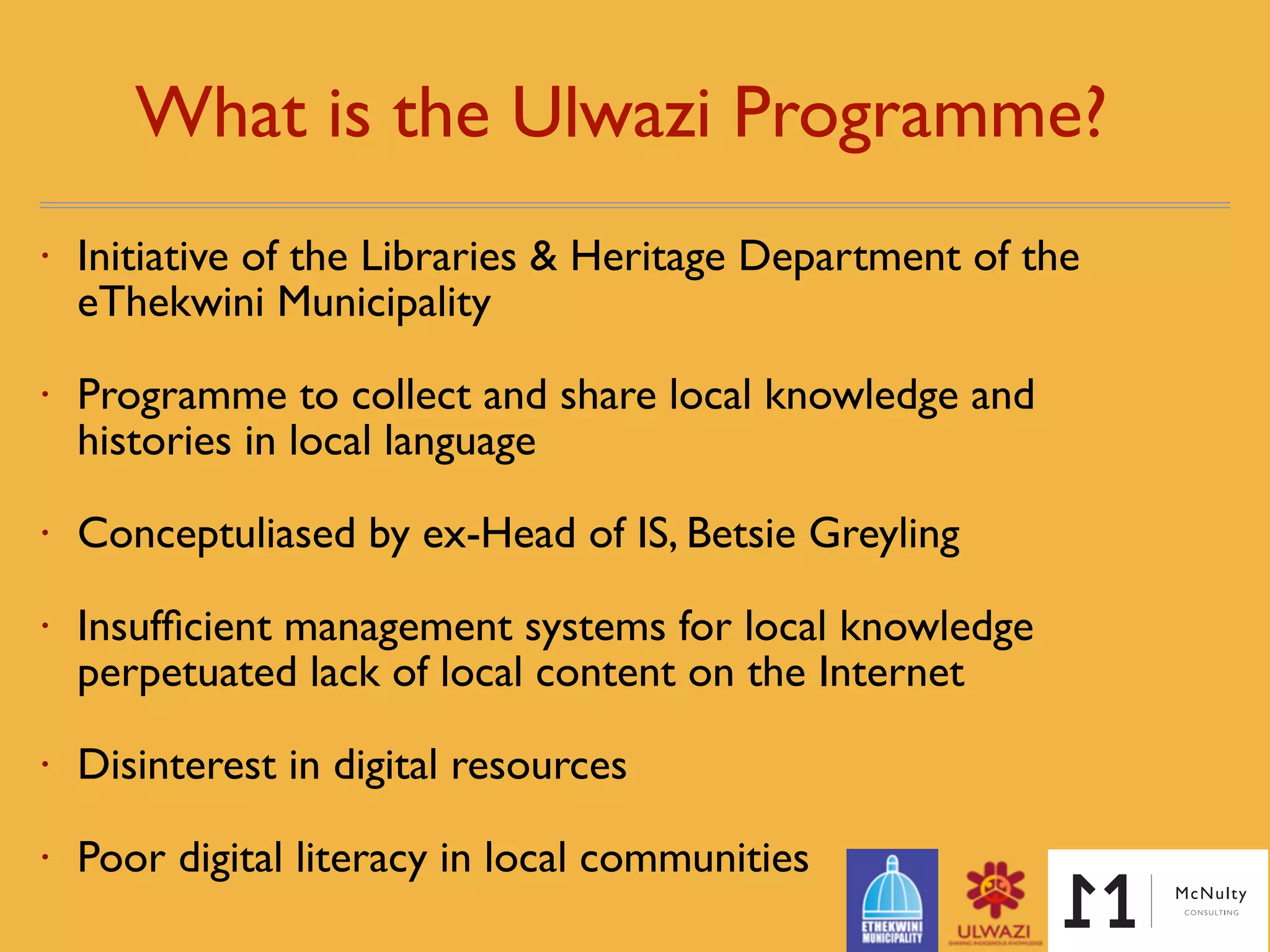 What is the Ulwazi Programme? 
• Initiative of the Libraries & Heritage Department of the
eThekwini Municipality
• Programme to collect and share local knowledge and
histories in local language
• Conceptuliased by ex-Head of IS, Betsie Greyling
• Insufﬁcient management systems for local knowledge
perpetuated lack of local content on the Internet
• Poor digital literacy in local communities
 