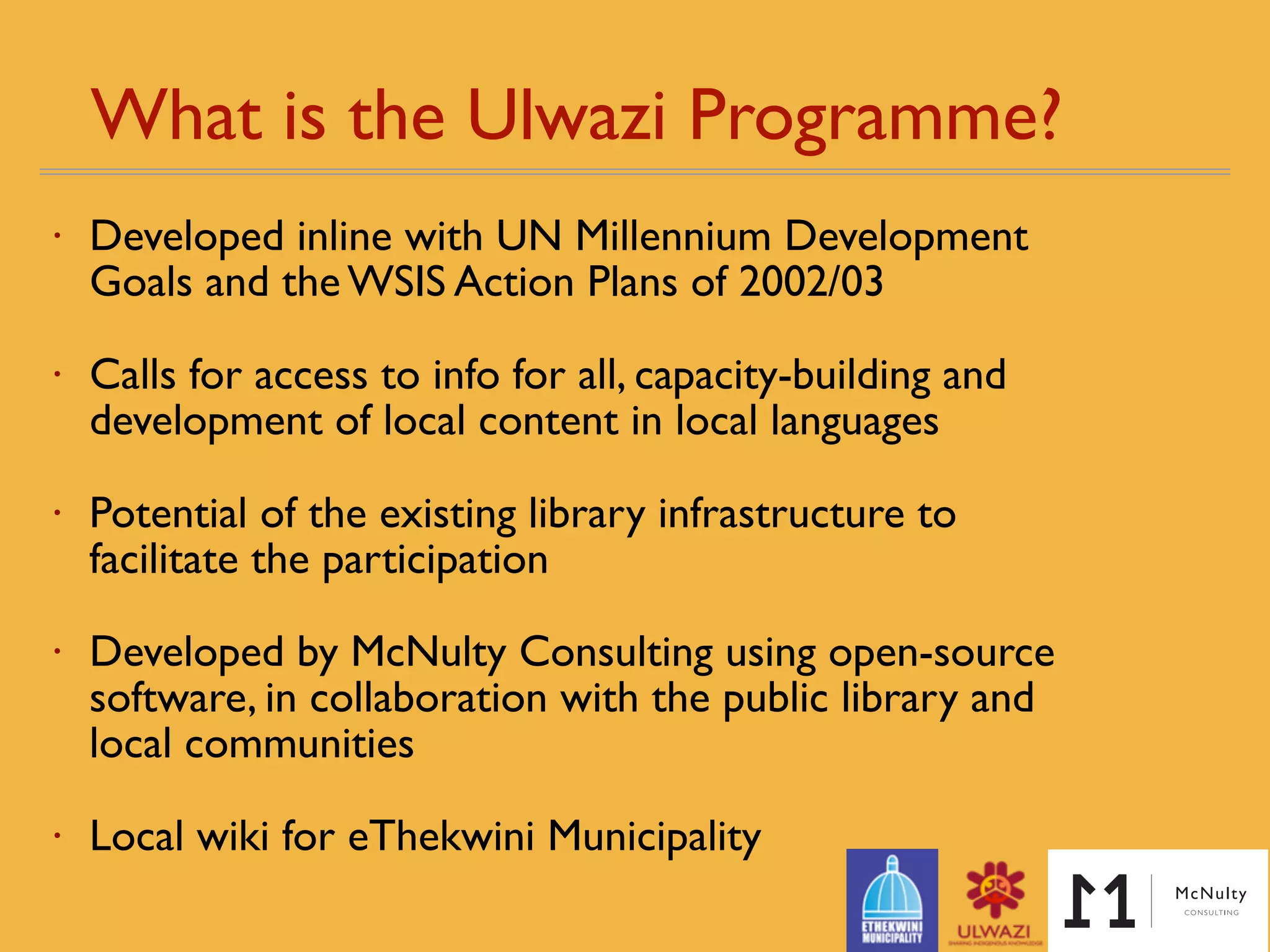 What is the Ulwazi Programme? 
• Developed in line with UN Millennium Development
Goals and the WSIS Action Plans - reﬁned over time
• Calls for access to info for all, capacity-building and
development of local content in local languages
• Potential of the existing library infrastructure to
facilitate the participation
• Developed by McNulty Consulting using open-source
software, in collaboration with the public library and
local communities
• Local wiki for eThekwini Municipality
 