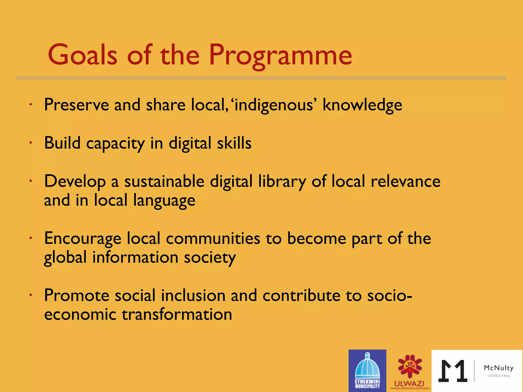 Goals of the Programme 
• Preserve and share local,‘indigenous’ knowledge
• Build capacity in digital skills
• Develop a sustainable digital library of local relevance
and in local language
• Encourage local communities to become part of the
global information society
• Promote social inclusion and contribute to socio-
economic transformation
 