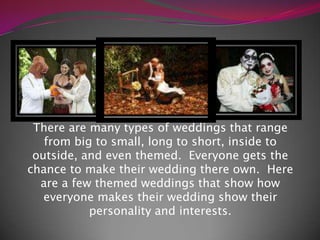 There are many types of weddings that range from big to small, long to short, inside to outside, and even themed.  Everyone gets the chance to make their wedding there own.  Here are a few themed weddings that show how everyone makes their wedding show their personality and interests. 