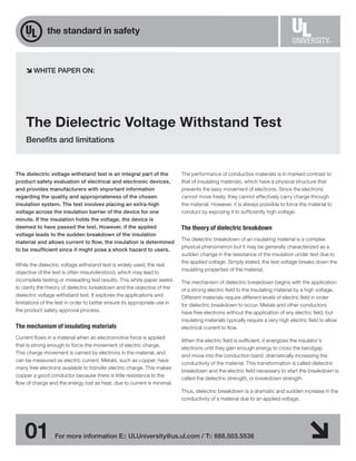 WHITE PAPER ON:




    The Dielectric Voltage Withstand Test
    Benefits and limitations



The dielectric voltage withstand test is an integral part of the           The performance of conductive materials is in marked contrast to
product safety evaluation of electrical and electronic devices,            that of insulating materials, which have a physical structure that
and provides manufacturers with important information                      prevents the easy movement of electrons. Since the electrons
regarding the quality and appropriateness of the chosen                    cannot move freely, they cannot effectively carry charge through
insulation system. The test involves placing an extra-high                 the material. However, it is always possible to force the material to
voltage across the insulation barrier of the device for one                conduct by exposing it to sufficiently high voltage.
minute. If the insulation holds the voltage, the device is
deemed to have passed the test. However, if the applied                    The theory of dielectric breakdown
voltage leads to the sudden breakdown of the insulation
                                                                           The dielectric breakdown of an insulating material is a complex
material and allows current to flow, the insulation is determined
                                                                           physical phenomenon but it may be generally characterized as a
to be insufficient since it might pose a shock hazard to users.
                                                                           sudden change in the resistance of the insulation under test due to
                                                                           the applied voltage. Simply stated, the test voltage breaks down the
While the dielectric voltage withstand test is widely used, the real
                                                                           insulating properties of the material.
objective of the test is often misunderstood, which may lead to
incomplete testing or misleading test results. This white paper seeks      The mechanism of dielectric breakdown begins with the application
to clarify the theory of dielectric breakdown and the objective of the     of a strong electric field to the insulating material by a high voltage.
dielectric voltage withstand test. It explores the applications and        Different materials require different levels of electric field in order
limitations of the test in order to better ensure its appropriate use in   for dielectric breakdown to occur. Metals and other conductors
the product safety approval process.                                       have free electrons without the application of any electric field, but
                                                                           insulating materials typically require a very high electric field to allow
The mechanism of insulating materials                                      electrical current to flow.
Current flows in a material when an electromotive force is applied
                                                                           When the electric field is sufficient, it energizes the insulator’s
that is strong enough to force the movement of electric charge.
                                                                           electrons until they gain enough energy to cross the bandgap
This charge movement is carried by electrons in the material, and
                                                                           and move into the conduction band, dramatically increasing the
can be measured as electric current. Metals, such as copper, have
                                                                           conductivity of the material. This transformation is called dielectric
many free electrons available to transfer electric charge. This makes
                                                                           breakdown and the electric field necessary to start the breakdown is
copper a good conductor because there is little resistance to the
                                                                           called the dielectric strength, or breakdown strength.
flow of charge and the energy lost as heat, due to current is minimal.
                                                                           Thus, dielectric breakdown is a dramatic and sudden increase in the
                                                                           conductivity of a material due to an applied voltage.




    01           For more information E:: ULUniversity@us.ul.com / T:: 888.503.5536
 