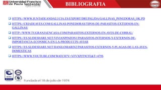 BIBLIOGRAFIA
 HTTPS://WWW.JUNTADEANDALUCIA.ES/EXPORT/DRUPALJDA/GALLINAS_PONEDORAS_OK.PD
 HTTPS://CRIADEAVES.COM/GALLINAS-PONEDORAS/TIPOS-DE-PARASITOS-EXTERNOS-EN-
GALLINAS/
 HTTP://WWW.TUGRANJAENCASA.COM/PARASITOS-EXTERNOS-EN-AVES-DE-CORRAL/
 HTTPS://ES.SLIDESHARE.NET/VIVIANPINZON1/PARASITOS-INTERNOS-Y-EXTERNOS-DE-
IMPORTANCIA-ECONMICA-EN-LA-PRODUCCIN-AVIAR
 HTTPS://ES.SLIDESHARE.NET/DANILOMARIN2/PARASITOS-EXTERNOS-Y-PLAGAS-DE-LAS-AVES-
DOMESTICAS
 HTTPS://WWW.YOUTUBE.COM/WATCH?V=VFVXPJT9CFE&T=479S
 
