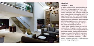 6. Hotel Felix
                 ChiCago,	iLLinoiS
                 For years, Chicago’s Hotel Wacker served as a
                 single-room-occupancy property. Oxford OBG
                 Investment Partners of Chicago purchased the
                 building in 2007 and, with hospitality design firm
                 Gettys and architecture firm Cubellis, both of Chi-
                 cago, restored the 12-story hotel’s historic 1926
                 exterior and reconstructed the interior to meet
                 modern standards. Opened last year as the Hotel
                 Felix, the building incorporates contemporary
                 sculpture, prints, and photographs in the two-
                 story lobby and other public spaces.
                    Green design strategies include recycled-con-
                 tent carpet, use of rapidly renewable resources
                 such as bamboo and cork flooring, high-efficiency
                 mechanical systems, and heat/motion sensors
                 that put thermostats into efficiency mode when
                 guests leave their rooms. The hotel is designed
                 to achieve a Silver rating under the U.S. Green




scott tHompson
                 Building Council’s Leadership in Energy and Envi-
                 ronmental Design rating system.
 