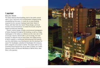 7. Joule Hotel
DaLLaS,	TexaS
The Dallas National Bank Building, built in the Gothic revival
style in 1927, had much of its ornamentation stripped during
remodeling over the years. In 2008, the 20-story building
reopened as the 129-room boutique Joule Hotel. Adam D.
Tihany, with New York City–based Tihany Design, and local
architect of record Architexas re-created the facade using the
original architectural drawings.
   Tihany’s interior design includes commissioned photographs
of Dallas displayed throughout the building, as well as a large,
rotating gear in the lobby as a reference to the city’s role in the
oil and gas industry. Named after a unit of energy, the hotel
includes an adjacent new ten-story tower, the rooftop terrace
of which supports a cantilevered swimming pool that extends
over the street below. Juno Development was the developer for
owner Tim Headington, president of Headington Oil Company;
both companies are located in Dallas. The project drew on tax-
increment financing from the city as well as historic tax credits.
Starwood Hotels and Resorts Worldwide of White Plains, New
York, is the operator.
                                                                      eric laignel
 