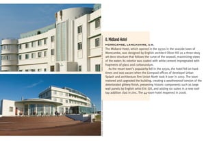 Urban splasH/© simon webb pHotograpHy
                                        8. Midland Hotel
                                        moreCambe,	LanCaShire,	U.K.
                                        The Midland Hotel, which opened in the 1930s in the seaside town of
                                        Morecambe, was designed by English architect Oliver Hill as a three-story
                                        art deco structure that follows the curve of the seawall, maximizing views
                                        of the water; its exterior was coated with white cement impregnated with
                                        fragments of glass and carborundum.
                                           As the resort town’s popularity fell in the 1950s, the hotel fell on hard
                                        times and was vacant when the Liverpool offices of developer Urban
                                        Splash and architecture firm Union North took it over in 2003. The team
                                        restored and upgraded the building, creating a weatherproof version of the
                                        deteriorated glittery finish, preserving historic components such as large
                                        wall panels by English artist Eric Gill, and adding six suites in a new roof-
                                        top addition clad in zinc. The 44-room hotel reopened in 2008.

Urban splasH/© simon webb pHotograpHy
 