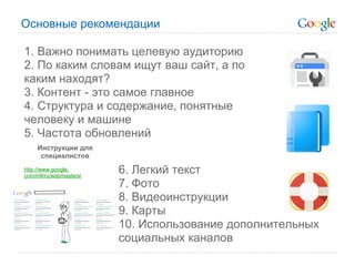 Основные рекомендации

1. Важно понимать целевую аудиторию
2. По каким словам ищут ваш сайт, а по
каким находят?
3. Контент - это самое главное
4. Структура и содержание, понятные
человеку и машине
5. Частота обновлений
     Инструкции для
      специалистов
http://www.google.
com/intl/ru/webmasters/
                          6. Легкий текст
                          7. Фото
                          8. Видеоинструкции
                          9. Карты
                          10. Использование дополнительных
                          социальных каналов
 