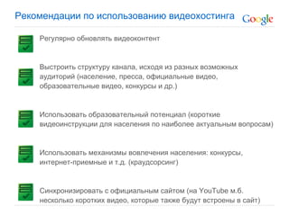 Рекомендации по использованию видеохостинга

    Регулярно обновлять видеоконтент


    Выстроить структуру канала, исходя из разных возможных
    аудиторий (население, пресса, официальные видео,
    образовательные видео, конкурсы и др.)


    Использовать образовательный потенциал (короткие
    видеоинструкции для населения по наиболее актуальным вопросам)


    Использовать механизмы вовлечения населения: конкурсы,
    интернет-приемные и т.д. (краудсорсинг)


    Синхронизировать с официальным сайтом (на YouTube м.б.
    несколько коротких видео, которые также будут встроены в сайт)
 