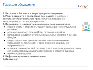Темы для обсуждения

1. Интернет в России и в мире: цифры и тенденции
2. Роль Интернета в российской экономике: инновации в
деятельности регионального правительства, повышение
инвестиционного потенциала региона
3. Возможности Интернета для решения задач госорганов:
 ● прозрачность и открытость общественных данных: визуальные
    решения
 ● расширение присутствия в Сети: оптимизация сайта
 ● использование дополнительных социальных каналов: YouTube,
    Google+
 ● краудсорсинговые проекты как путь вовлечения граждан,
    повышения их лояльности и даже снижения социальной
    напряженности
 ● возможности контекстной рекламы для повышения узнаваемоти на
    региональном и муниципальном уровнях и развития туризма
 ● мобильные госуслуги
4. Цифровая грамотность населения
5. Дискуссия
 