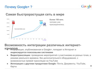 Почему Google+ ?

Самая быстрорастущая сеть в мире
                                        более 150 млн.
                                        человек уже
                                        присоединились




Возможность интеграции различных интернет-
каналов
 ● Информация, опубликованная в Google+, попадает в Интернет и
     индексируется поисковыми системами
 ●   Видеотрансляции: проведение мероприятий с участниками из разных точек, в
     режиме реального времени, без дополнительного оборудования, с
     возможностью прямой трансляции на YouTube
 ●   Интеграция с другими продуктами Google: Почта, Документы, YouTube,
     Карты                                                                   8
 