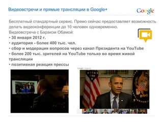 Видеовстречи и прямые трансляции в Google+

Бесплатный стандартный сервис. Прямо сейчас предоставляет возможность
делать видеоконференции до 10 человек одновременно.
Видеовстреча с Бараком Обамой:
• 30 января 2012 г.
• аудитория - более 400 тыс. чел.
• сбор и модерация вопросов через канал Президента на YouTube
• более 200 тыс. зрителей на YouTube только во время живой
трансляции
• позитивная реакция прессы
 