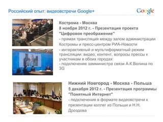 Российский опыт: видеовстречи Google+

                     Кострома - Москва
                     8 ноября 2012 г. - Презентация проекта
                     "Цифровое преображение"
                     - прямая трансляция между залом администрации
                     Костромы и пресс-центром РИА-Новости
                     - интерактивный и мультиформатный режим
                     трансляции: видео, контент, вопросы прессы к
                     участникам в обоих городах
                     - подключение замминистра связи А.К.Волина по
                     3G


                         Нижний Новгород - Москва - Польша
                         5 декабря 2012 г. - Презентация программы
                         "Понятный Интернет"
                         - подключения в формате видеовстречи к
                         презентации коллег из Польши и Н.Н.
                         Дроздова
 