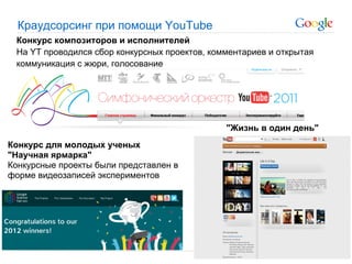 Краудсорсинг при помощи YouTube
 Конкурс композиторов и исполнителей
 На YT проводился сбор конкурсных проектов, комментариев и открытая
 коммуникация с жюри, голосование




                                               "Жизнь в один день"
Конкурс для молодых ученых
"Научная ярмарка"
Конкурсные проекты были представлен в
форме видеозаписей экспериментов
 