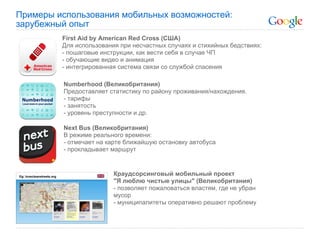 Примеры использования мобильных возможностей:
зарубежный опыт
         First Aid by American Red Cross (США)
         Для использования при несчастных случаях и стихийных бедствиях:
         - пошаговые инструкции, как вести себя в случае ЧП
         - обучающие видео и анимация
         - интегрированная система связи со службой спасения

         Numberhood (Великобритания)
         Предоставляет статистику по району проживания/нахождения.
         - тарифы
         - занятость
         - уровень преступности и др.

         Next Bus (Великобритания)
         В режиме реального времени:
         - отмечает на карте ближайшую остановку автобуса
         - прокладывает маршрут


                         Краудсорсинговый мобильный проект
                         "Я люблю чистые улицы" (Великобритания)
                         - позволяет пожаловаться властям, где не убран
                         мусор
                         - муниципалитеты оперативно решают проблему
 