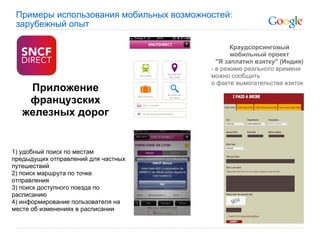 Примеры использования мобильных возможностей:
 зарубежный опыт

                                                Краудсорсинговый
                                                мобильный проект
                                           "Я заплатил взятку" (Индия)
                                         - в режиме реального времени
                                         можно сообщить
                                         о факте вымогательства взяток
    Приложение
    французских
   железных дорог


1) удобный поиск по местам
предыдущих отправлений для частных
путешествий
2) поиск маршрута по точке
отправления
3) поиск доступного поезда по
расписанию
4) информирование пользователя на
месте об изменениях в расписании
 