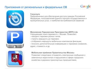 Приложения от региональных и федеральных ОВ

                 Госуслуги
                 Предназначено для обеспечения доступа граждан Российской
                 Федерации, пользователей Единого портала государственных и
                 муниципальных услуг, к наиболее востребованным сервисам




                 Московское Парковочное Пространство (МПП) Lite
                 Упрощающее поиск парковок в г. Москве. Позволяет:
                 - находить парковки разных типов;
                 - строить маршруты до парковок;
                 - отображать маршруты мобильных комплексов фиксации;
                 - получать дополнительную информацию о парковках (название,
                 адрес, стоимость и др


                  Мобильная приёмная Правительства Москвы
                  Позволяет оперативно отправлять электронные сообщения о
                  замеченных недостатках и нарушениях в сфере городского
                  хозяйства и дорожно-транспортных происшествиях.
 