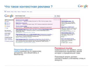 Что такое контекстная реклама ?




                                      Рекламные ссылки
      Результаты обычного             появляются в тот момент, когда
      поиска выводятся по заданному   пользователи проявляют явный
      алгоритму; они объективны и     интерес к определенной теме.
      бесплатны.
                                      Поисковый запрос должен
                                      соответствовать ключевому слову в
                                      аккаунте.
 