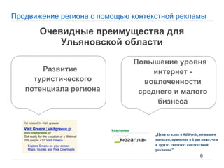 Продвижение региона с помощью контекстной рекламы

       Очевидные преимущества для
           Ульяновской области

                              Повышение уровня
       Развитие                    интернет -
     туристического             вовлеченности
   потенциала региона          среднего и малого
                                    бизнеса



                                     Цена за клик в         по нашим
                                    оценкам примерно в раз ниже чем
                                    в других системах контекстной
                                    рекламы
                                                          6
 