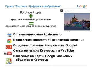 Проект "Кострома - Цифровое преображение"

           Российский город

    креативное онлайн-продвижение

повышение интереса со стороны туристов


     Оптимизация сайта kostroma.ru
     Проведение контекстной рекламной кампании
     Создание страницы Костромы на Google+
     Создание канала Костромы на YouTube
     Нанесение на Карты Google ключевых
      объектов в Костроме
 