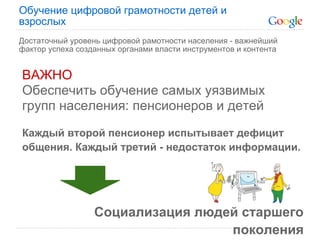Обучение цифровой грамотности детей и
взрослых
Достаточный уровень цифровой рамотности населения - важнейший
фактор успеха созданных органами власти инструментов и контента


ВАЖНО
Обеспечить обучение самых уязвимых
групп населения: пенсионеров и детей
Каждый второй пенсионер испытывает дефицит
общения. Каждый третий - недостаток информации.




                  Социализация людей старшего
                                   поколения
 