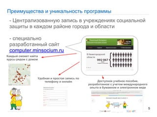 Преимущества и уникальность программы
 - Централизованную запись в учреждениях социальной
 защиты в каждом районе города и области

 - специально
 разработанный сайт
 computer.minsocium.ru
Каждый сможет найти
курсы рядом с домом




                  Удобная и простая запись по
                      телефону и онлайн               Доступное учебное пособие,
                                                разработанное с учетом международного
                                                 опыта в бумажном и электронном виде




                                                                                        5
 