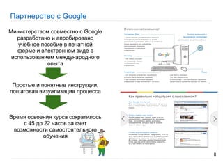 Партнерство с Google

Министерством совместно с Google
   разработано и апробировано
   учебное пособие в печатной
   форме и электронном виде c
 использованием международного
             опыта


 Простые и понятные инструкции,
пошаговая визуализация процесса



Время освоения курса сократилось
    с 45 до 22 часов за счет
 возможности самостоятельного
            обучения


                                   8
 