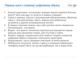 Первые шаги к (новому) цифровому образу

1. Анализ аудитории: что волнует граждан вашего региона больше
   всего? Чего они ждут от власти в первую очередь?
2. Сайта и зрелищ: портал с регулярными обновлениями, обратная
   связь с пользователями, карты, версии для мобильных
   устройств и другой инновационный контент
3. В первых строчках поиска: ваш сайт должен легко находиться.
   Оптимизация - это важно.
4. Видео - это просто: несколько коротких инструкций по самым
   важным для населения темам, для YouTube и сайта
5. Ближе к народу: социальные сети помогут создать открытый
   цифровой образ и повысить лояльность аудитории.
6. Краудсорсинг: пусть граждане участвуют в жизни региона.
7. Мобильные госуслуги: запись к врачу с помощью мобильного
   телефона может быть так же востребована, как и angry birds
 