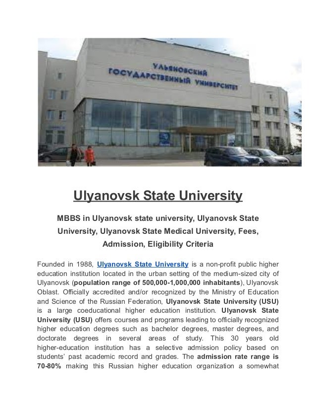 Ulyanovsk State University
MBBS in Ulyanovsk state university, Ulyanovsk State
University, Ulyanovsk State Medical University, Fees,
Admission, Eligibility Criteria
Founded in 1988, Ulyanovsk State University is a non-profit public higher
education institution located in the urban setting of the medium-sized city of
Ulyanovsk (population range of 500,000-1,000,000 inhabitants), Ulyanovsk
Oblast. Officially accredited and/or recognized by the Ministry of Education
and Science of the Russian Federation, Ulyanovsk State University (USU)
is a large coeducational higher education institution. Ulyanovsk State
University (USU) offers courses and programs leading to officially recognized
higher education degrees such as bachelor degrees, master degrees, and
doctorate degrees in several areas of study. This 30 years old
higher-education institution has a selective admission policy based on
students’ past academic record and grades. The admission rate range is
70-80% making this Russian higher education organization a somewhat
 