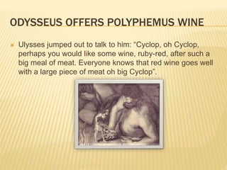 ODYSSEUS OFFERS POLYPHEMUS WINE 
 Ulysses jumped out to talk to him: “Cyclop, oh Cyclop, 
perhaps you would like some wine, ruby-red, after such a 
big meal of meat. Everyone knows that red wine goes well 
with a large piece of meat oh big Cyclop”. 
 