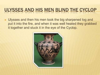ULYSSES AND HIS MEN BLIND THE CYCLOP 
 Ulysses and then his men took the big sharpened log and 
put it into the fire, and when it was well heated they grabbed 
it together and stuck it in the eye of the Cyclop. 
 