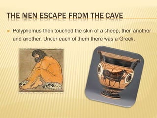 THE MEN ESCAPE FROM THE CAVE 
 Polyphemus then touched the skin of a sheep, then another 
and another. Under each of them there was a Greek. 
 