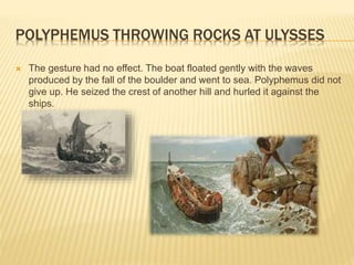 POLYPHEMUS THROWING ROCKS AT ULYSSES 
 The gesture had no effect. The boat floated gently with the waves 
produced by the fall of the boulder and went to sea. Polyphemus did not 
give up. He seized the crest of another hill and hurled it against the 
ships. 
 