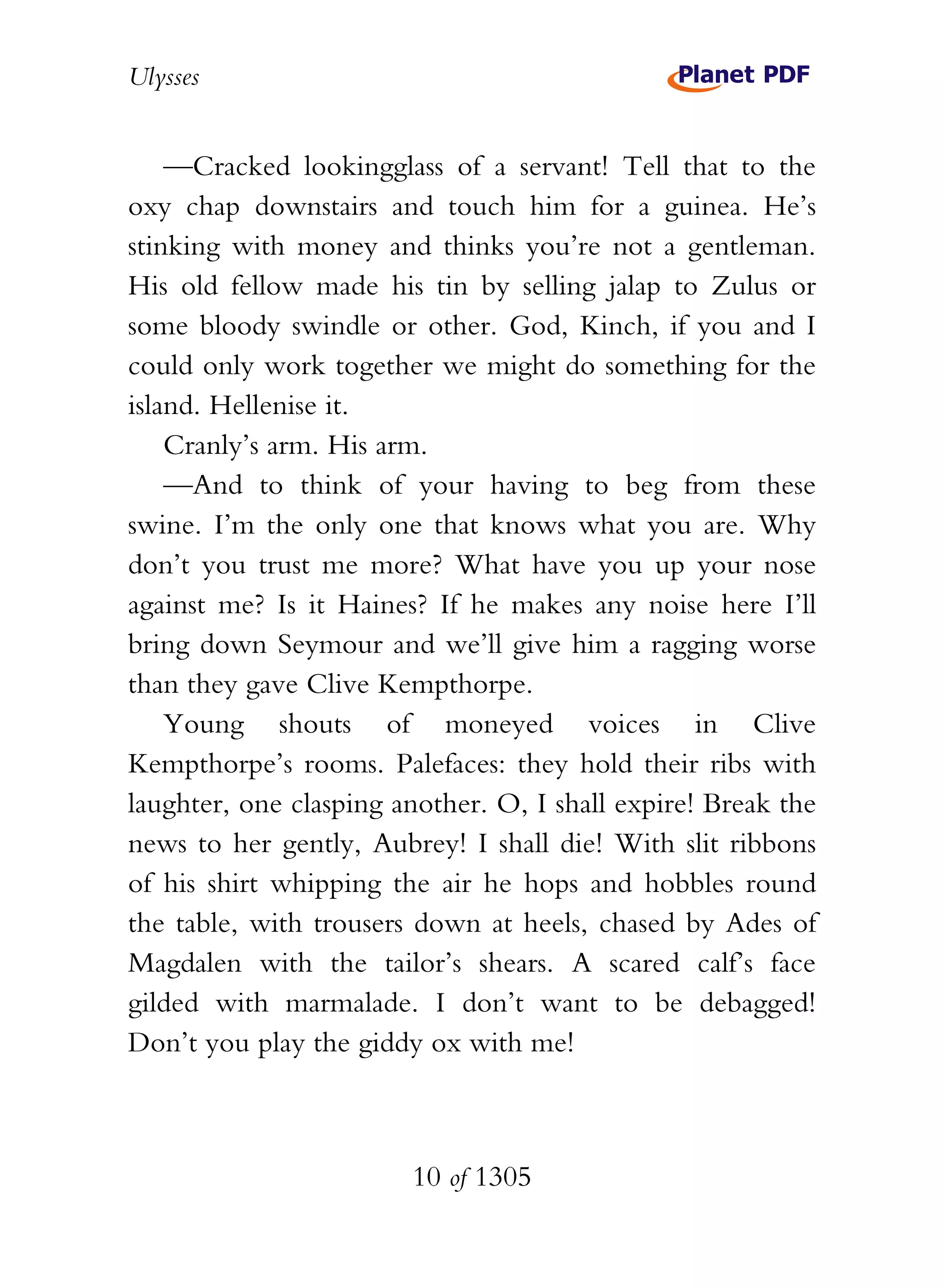 Ulysses


    —Cracked lookingglass of a servant! Tell that to the
oxy chap downstairs and touch him for a guinea. He’s
stinking with money and thinks you’re not a gentleman.
His old fellow made his tin by selling jalap to Zulus or
some bloody swindle or other. God, Kinch, if you and I
could only work together we might do something for the
island. Hellenise it.
    Cranly’s arm. His arm.
    —And to think of your having to beg from these
swine. I’m the only one that knows what you are. Why
don’t you trust me more? What have you up your nose
against me? Is it Haines? If he makes any noise here I’ll
bring down Seymour and we’ll give him a ragging worse
than they gave Clive Kempthorpe.
    Young shouts of moneyed voices in Clive
Kempthorpe’s rooms. Palefaces: they hold their ribs with
laughter, one clasping another. O, I shall expire! Break the
news to her gently, Aubrey! I shall die! With slit ribbons
of his shirt whipping the air he hops and hobbles round
the table, with trousers down at heels, chased by Ades of
Magdalen with the tailor’s shears. A scared calf’s face
gilded with marmalade. I don’t want to be debagged!
Don’t you play the giddy ox with me!



                        10 of 1305
 