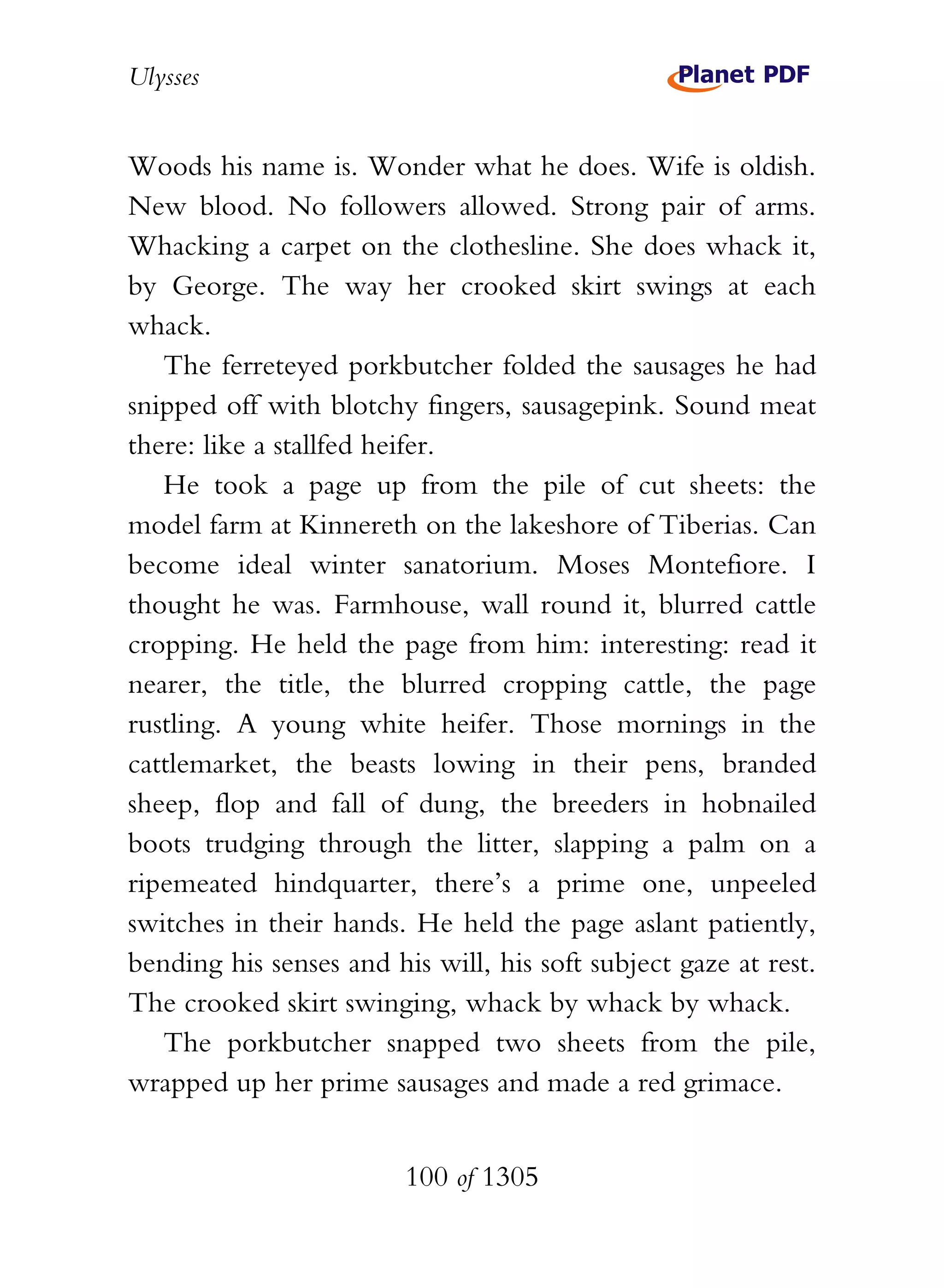 Ulysses


Woods his name is. Wonder what he does. Wife is oldish.
New blood. No followers allowed. Strong pair of arms.
Whacking a carpet on the clothesline. She does whack it,
by George. The way her crooked skirt swings at each
whack.
   The ferreteyed porkbutcher folded the sausages he had
snipped off with blotchy fingers, sausagepink. Sound meat
there: like a stallfed heifer.
   He took a page up from the pile of cut sheets: the
model farm at Kinnereth on the lakeshore of Tiberias. Can
become ideal winter sanatorium. Moses Montefiore. I
thought he was. Farmhouse, wall round it, blurred cattle
cropping. He held the page from him: interesting: read it
nearer, the title, the blurred cropping cattle, the page
rustling. A young white heifer. Those mornings in the
cattlemarket, the beasts lowing in their pens, branded
sheep, flop and fall of dung, the breeders in hobnailed
boots trudging through the litter, slapping a palm on a
ripemeated hindquarter, there’s a prime one, unpeeled
switches in their hands. He held the page aslant patiently,
bending his senses and his will, his soft subject gaze at rest.
The crooked skirt swinging, whack by whack by whack.
   The porkbutcher snapped two sheets from the pile,
wrapped up her prime sausages and made a red grimace.


                         100 of 1305
 