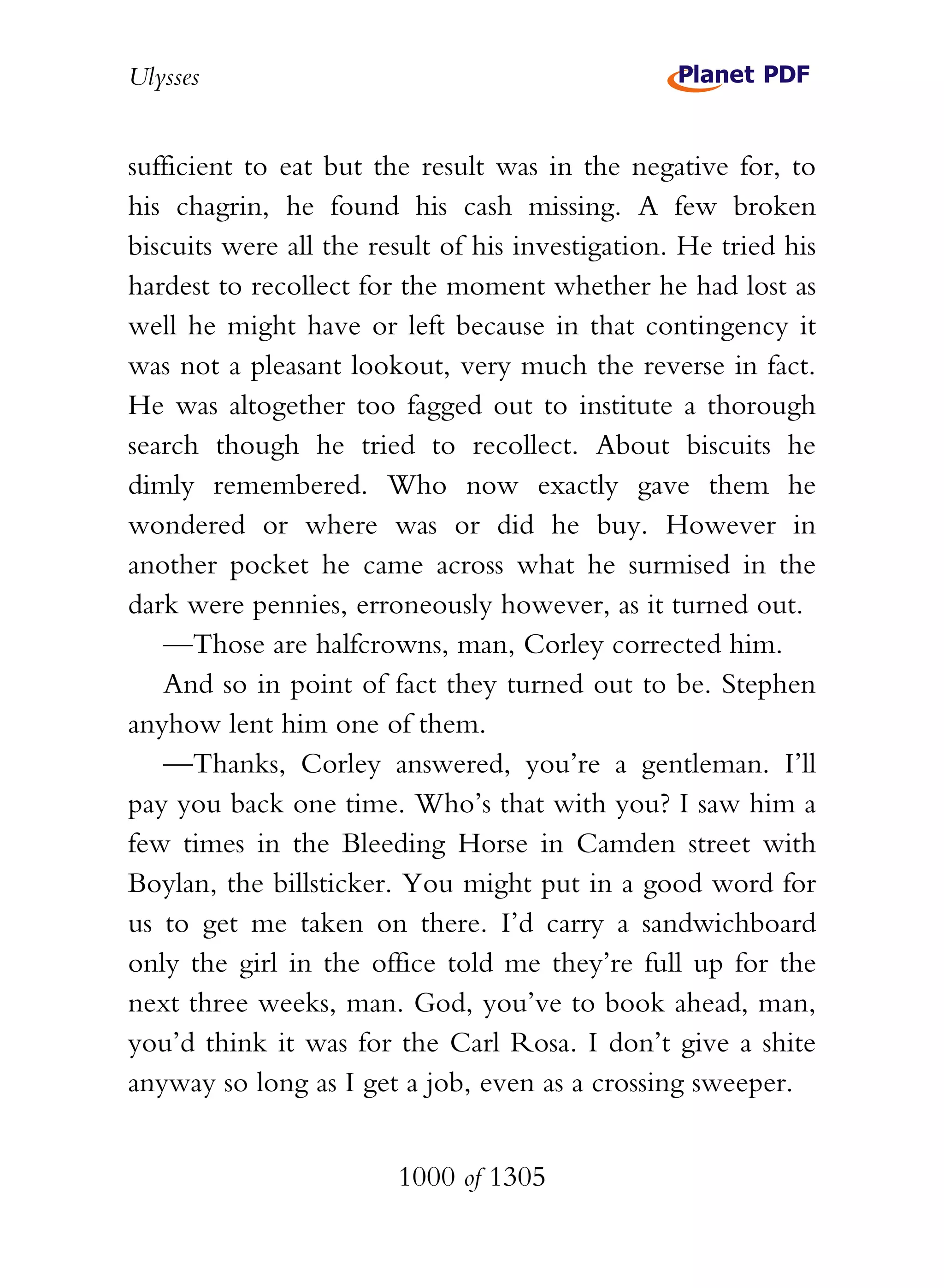 Ulysses


sufficient to eat but the result was in the negative for, to
his chagrin, he found his cash missing. A few broken
biscuits were all the result of his investigation. He tried his
hardest to recollect for the moment whether he had lost as
well he might have or left because in that contingency it
was not a pleasant lookout, very much the reverse in fact.
He was altogether too fagged out to institute a thorough
search though he tried to recollect. About biscuits he
dimly remembered. Who now exactly gave them he
wondered or where was or did he buy. However in
another pocket he came across what he surmised in the
dark were pennies, erroneously however, as it turned out.
   —Those are halfcrowns, man, Corley corrected him.
   And so in point of fact they turned out to be. Stephen
anyhow lent him one of them.
   —Thanks, Corley answered, you’re a gentleman. I’ll
pay you back one time. Who’s that with you? I saw him a
few times in the Bleeding Horse in Camden street with
Boylan, the billsticker. You might put in a good word for
us to get me taken on there. I’d carry a sandwichboard
only the girl in the office told me they’re full up for the
next three weeks, man. God, you’ve to book ahead, man,
you’d think it was for the Carl Rosa. I don’t give a shite
anyway so long as I get a job, even as a crossing sweeper.


                        1000 of 1305
 