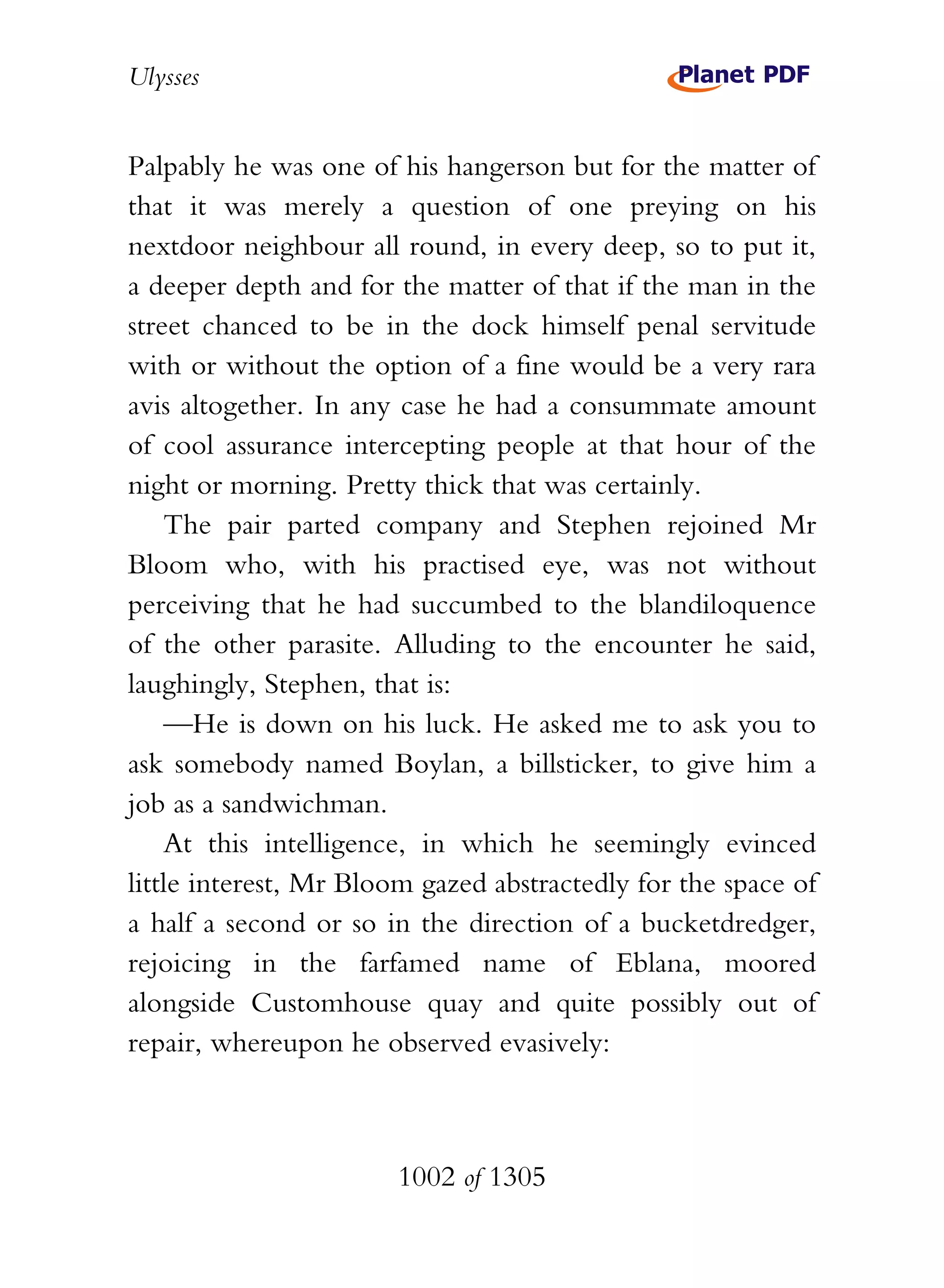 Ulysses


Palpably he was one of his hangerson but for the matter of
that it was merely a question of one preying on his
nextdoor neighbour all round, in every deep, so to put it,
a deeper depth and for the matter of that if the man in the
street chanced to be in the dock himself penal servitude
with or without the option of a fine would be a very rara
avis altogether. In any case he had a consummate amount
of cool assurance intercepting people at that hour of the
night or morning. Pretty thick that was certainly.
    The pair parted company and Stephen rejoined Mr
Bloom who, with his practised eye, was not without
perceiving that he had succumbed to the blandiloquence
of the other parasite. Alluding to the encounter he said,
laughingly, Stephen, that is:
    —He is down on his luck. He asked me to ask you to
ask somebody named Boylan, a billsticker, to give him a
job as a sandwichman.
    At this intelligence, in which he seemingly evinced
little interest, Mr Bloom gazed abstractedly for the space of
a half a second or so in the direction of a bucketdredger,
rejoicing in the farfamed name of Eblana, moored
alongside Customhouse quay and quite possibly out of
repair, whereupon he observed evasively:



                       1002 of 1305
 