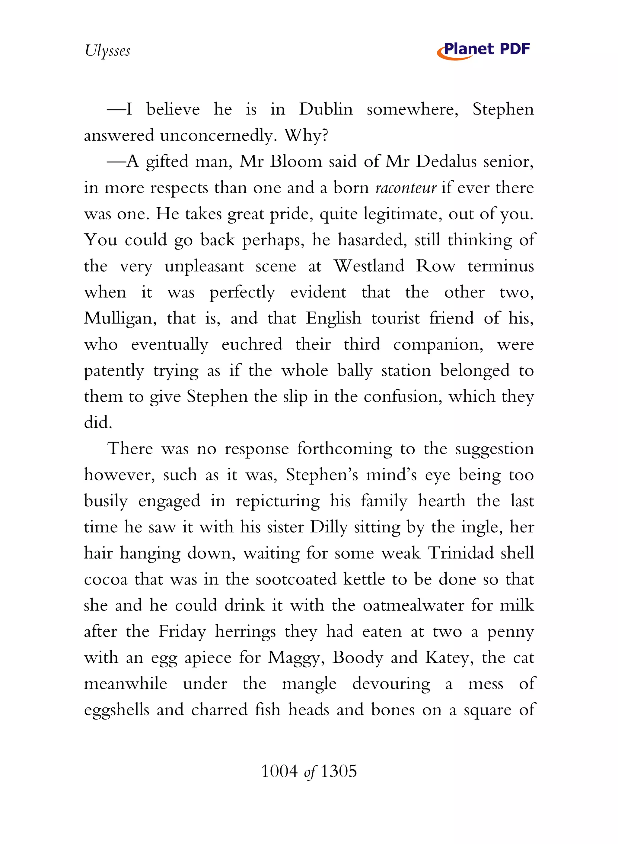 Ulysses


    —I believe he is in Dublin somewhere, Stephen
answered unconcernedly. Why?
    —A gifted man, Mr Bloom said of Mr Dedalus senior,
in more respects than one and a born raconteur if ever there
was one. He takes great pride, quite legitimate, out of you.
You could go back perhaps, he hasarded, still thinking of
the very unpleasant scene at Westland Row terminus
when it was perfectly evident that the other two,
Mulligan, that is, and that English tourist friend of his,
who eventually euchred their third companion, were
patently trying as if the whole bally station belonged to
them to give Stephen the slip in the confusion, which they
did.
    There was no response forthcoming to the suggestion
however, such as it was, Stephen’s mind’s eye being too
busily engaged in repicturing his family hearth the last
time he saw it with his sister Dilly sitting by the ingle, her
hair hanging down, waiting for some weak Trinidad shell
cocoa that was in the sootcoated kettle to be done so that
she and he could drink it with the oatmealwater for milk
after the Friday herrings they had eaten at two a penny
with an egg apiece for Maggy, Boody and Katey, the cat
meanwhile under the mangle devouring a mess of
eggshells and charred fish heads and bones on a square of


                        1004 of 1305
 
