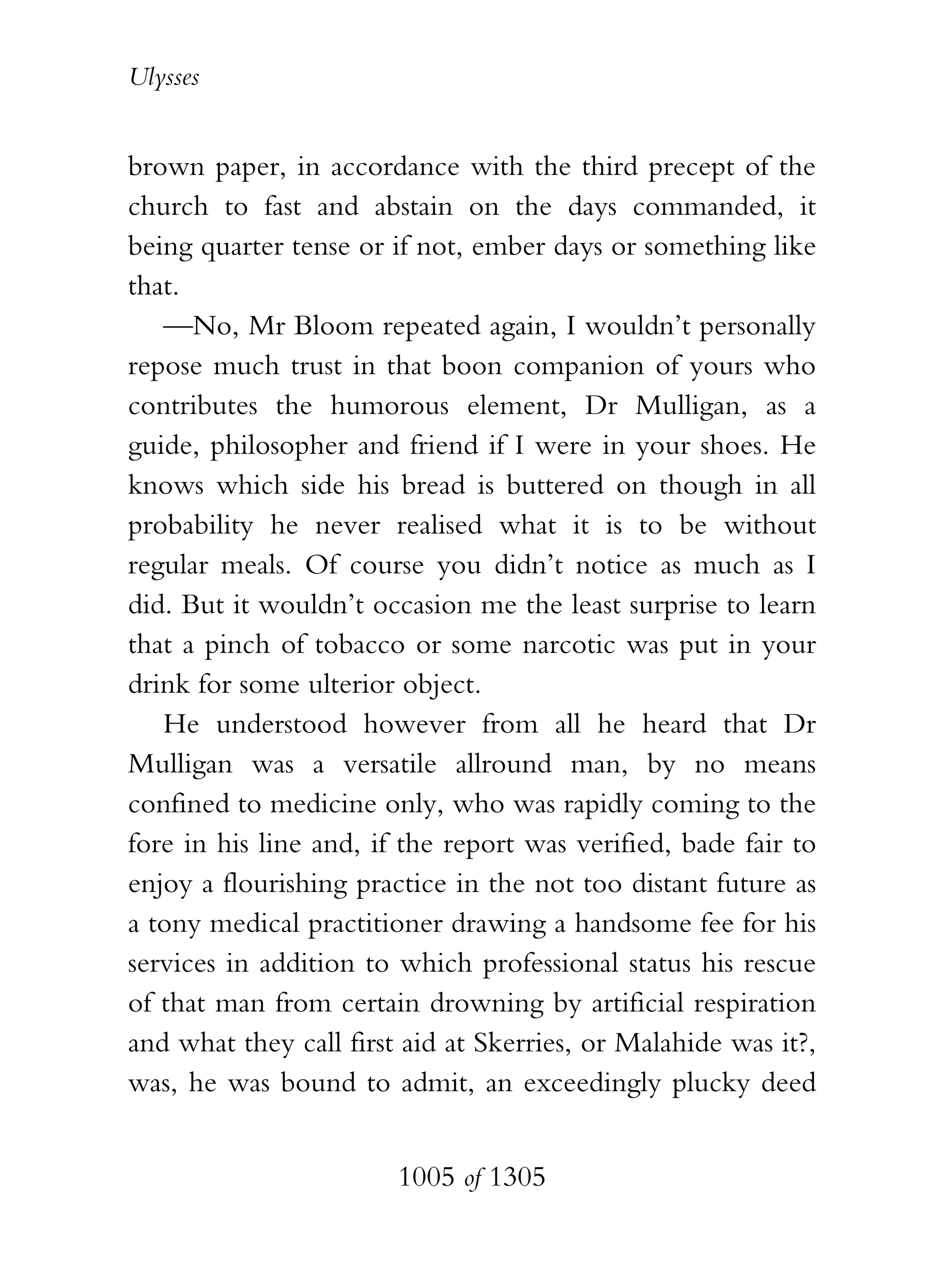 Ulysses


brown paper, in accordance with the third precept of the
church to fast and abstain on the days commanded, it
being quarter tense or if not, ember days or something like
that.
   —No, Mr Bloom repeated again, I wouldn’t personally
repose much trust in that boon companion of yours who
contributes the humorous element, Dr Mulligan, as a
guide, philosopher and friend if I were in your shoes. He
knows which side his bread is buttered on though in all
probability he never realised what it is to be without
regular meals. Of course you didn’t notice as much as I
did. But it wouldn’t occasion me the least surprise to learn
that a pinch of tobacco or some narcotic was put in your
drink for some ulterior object.
   He understood however from all he heard that Dr
Mulligan was a versatile allround man, by no means
confined to medicine only, who was rapidly coming to the
fore in his line and, if the report was verified, bade fair to
enjoy a flourishing practice in the not too distant future as
a tony medical practitioner drawing a handsome fee for his
services in addition to which professional status his rescue
of that man from certain drowning by artificial respiration
and what they call first aid at Skerries, or Malahide was it?,
was, he was bound to admit, an exceedingly plucky deed


                        1005 of 1305
 