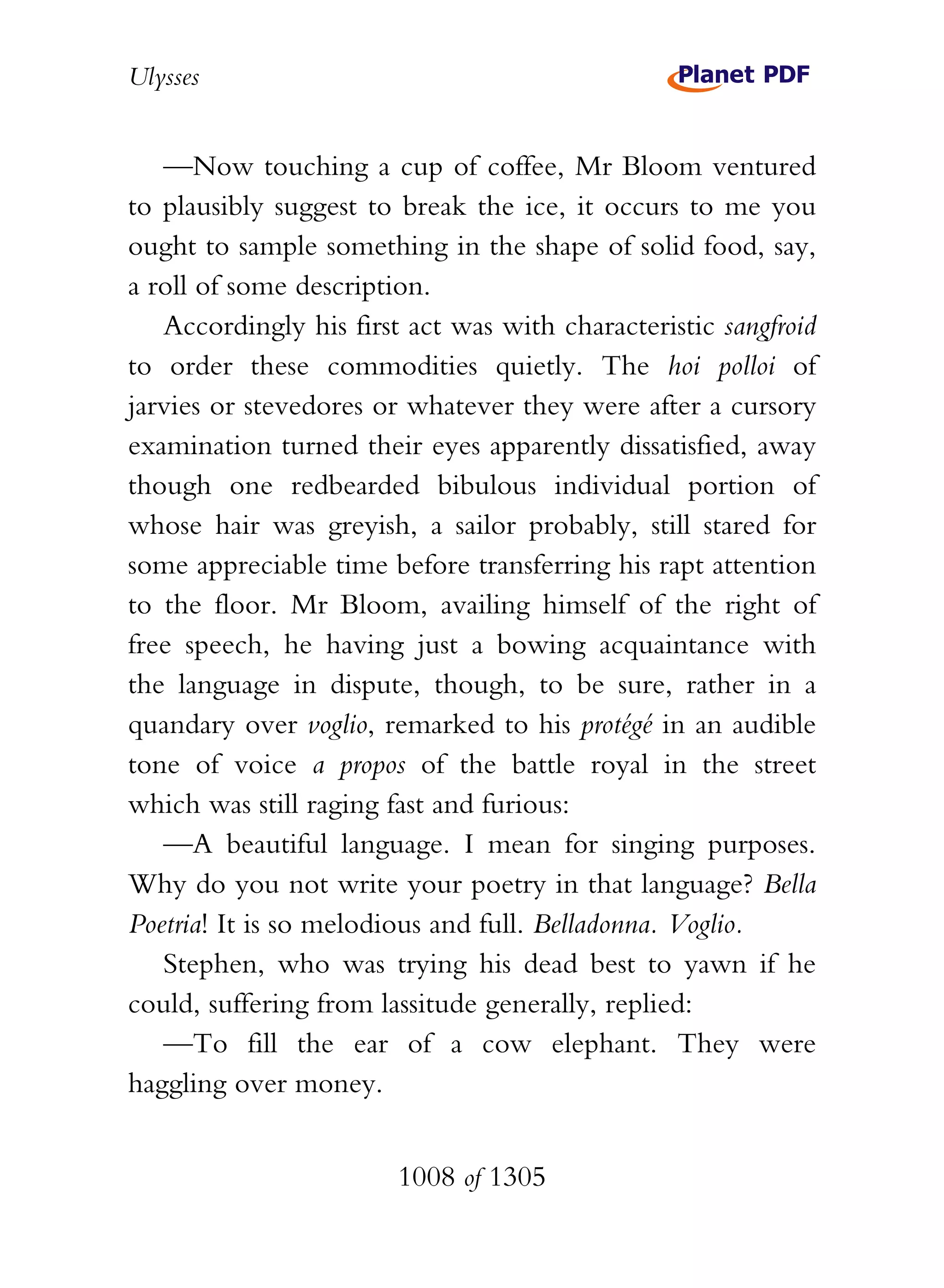 Ulysses


   —Now touching a cup of coffee, Mr Bloom ventured
to plausibly suggest to break the ice, it occurs to me you
ought to sample something in the shape of solid food, say,
a roll of some description.
   Accordingly his first act was with characteristic sangfroid
to order these commodities quietly. The hoi polloi of
jarvies or stevedores or whatever they were after a cursory
examination turned their eyes apparently dissatisfied, away
though one redbearded bibulous individual portion of
whose hair was greyish, a sailor probably, still stared for
some appreciable time before transferring his rapt attention
to the floor. Mr Bloom, availing himself of the right of
free speech, he having just a bowing acquaintance with
the language in dispute, though, to be sure, rather in a
quandary over voglio, remarked to his protégé in an audible
tone of voice a propos of the battle royal in the street
which was still raging fast and furious:
   —A beautiful language. I mean for singing purposes.
Why do you not write your poetry in that language? Bella
Poetria! It is so melodious and full. Belladonna. Voglio.
   Stephen, who was trying his dead best to yawn if he
could, suffering from lassitude generally, replied:
   —To fill the ear of a cow elephant. They were
haggling over money.


                        1008 of 1305
 