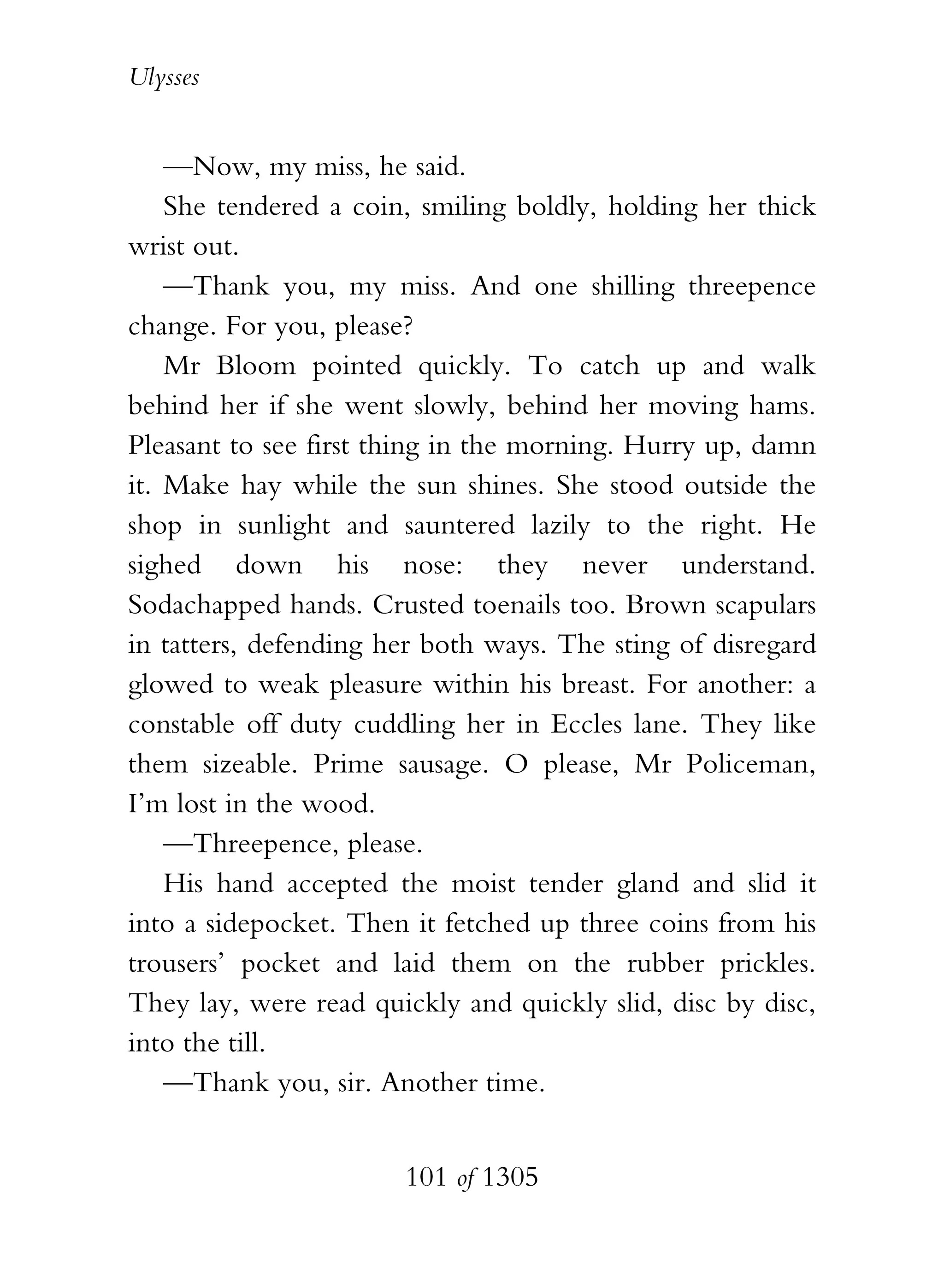 Ulysses


    —Now, my miss, he said.
    She tendered a coin, smiling boldly, holding her thick
wrist out.
    —Thank you, my miss. And one shilling threepence
change. For you, please?
    Mr Bloom pointed quickly. To catch up and walk
behind her if she went slowly, behind her moving hams.
Pleasant to see first thing in the morning. Hurry up, damn
it. Make hay while the sun shines. She stood outside the
shop in sunlight and sauntered lazily to the right. He
sighed down his nose: they never understand.
Sodachapped hands. Crusted toenails too. Brown scapulars
in tatters, defending her both ways. The sting of disregard
glowed to weak pleasure within his breast. For another: a
constable off duty cuddling her in Eccles lane. They like
them sizeable. Prime sausage. O please, Mr Policeman,
I’m lost in the wood.
    —Threepence, please.
    His hand accepted the moist tender gland and slid it
into a sidepocket. Then it fetched up three coins from his
trousers’ pocket and laid them on the rubber prickles.
They lay, were read quickly and quickly slid, disc by disc,
into the till.
    —Thank you, sir. Another time.


                       101 of 1305
 