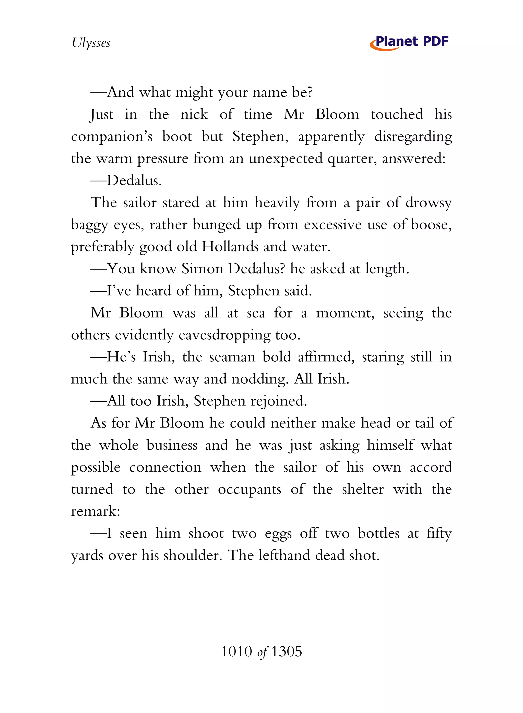 Ulysses


   —And what might your name be?
   Just in the nick of time Mr Bloom touched his
companion’s boot but Stephen, apparently disregarding
the warm pressure from an unexpected quarter, answered:
   —Dedalus.
   The sailor stared at him heavily from a pair of drowsy
baggy eyes, rather bunged up from excessive use of boose,
preferably good old Hollands and water.
   —You know Simon Dedalus? he asked at length.
   —I’ve heard of him, Stephen said.
   Mr Bloom was all at sea for a moment, seeing the
others evidently eavesdropping too.
   —He’s Irish, the seaman bold affirmed, staring still in
much the same way and nodding. All Irish.
   —All too Irish, Stephen rejoined.
   As for Mr Bloom he could neither make head or tail of
the whole business and he was just asking himself what
possible connection when the sailor of his own accord
turned to the other occupants of the shelter with the
remark:
   —I seen him shoot two eggs off two bottles at fifty
yards over his shoulder. The lefthand dead shot.




                      1010 of 1305
 