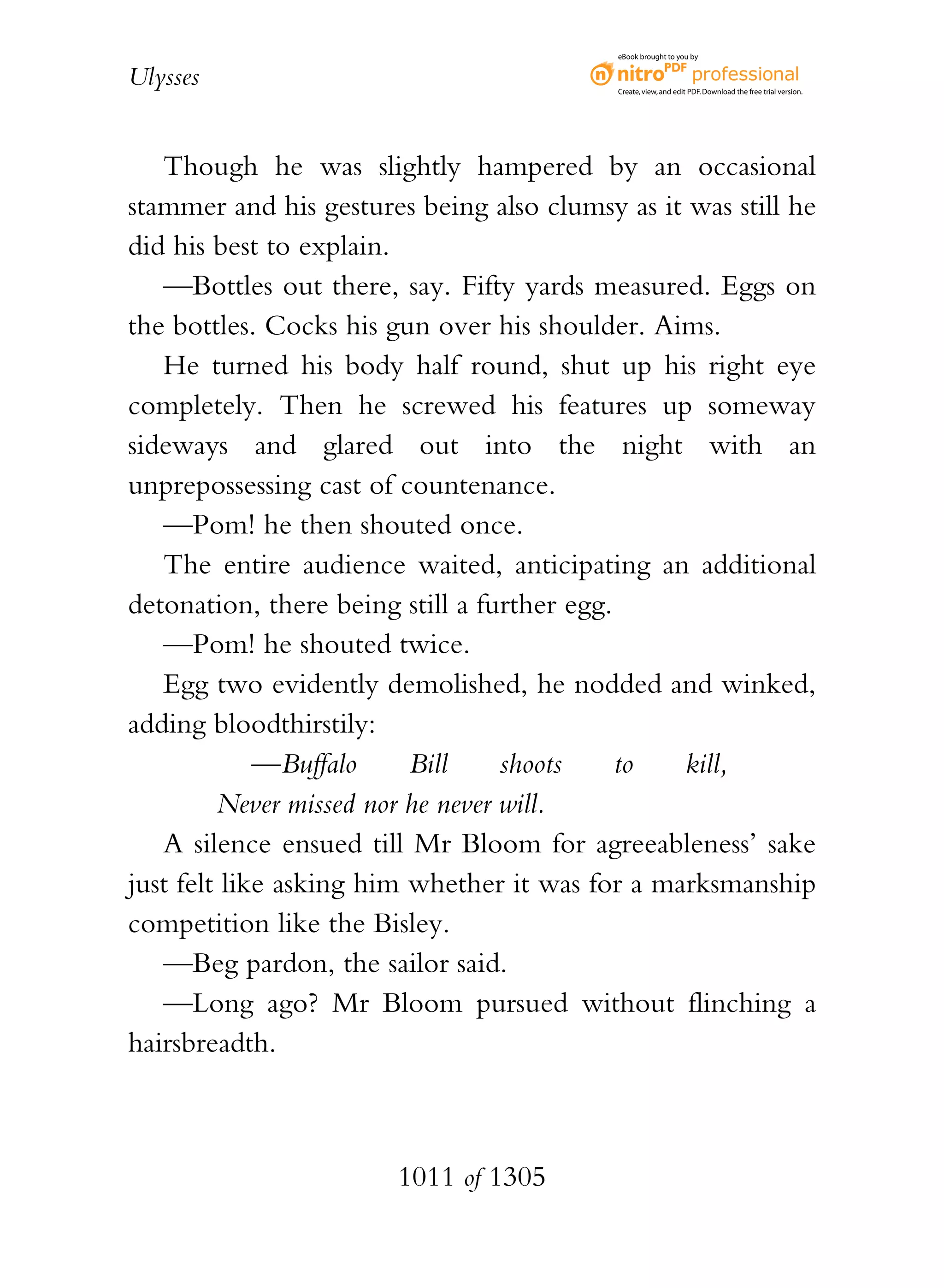 eBook brought to you by


Ulysses                                    Create, view, and edit PDF. Download the free trial version.




   Though he was slightly hampered by an occasional
stammer and his gestures being also clumsy as it was still he
did his best to explain.
   —Bottles out there, say. Fifty yards measured. Eggs on
the bottles. Cocks his gun over his shoulder. Aims.
   He turned his body half round, shut up his right eye
completely. Then he screwed his features up someway
sideways and glared out into the night with an
unprepossessing cast of countenance.
   —Pom! he then shouted once.
   The entire audience waited, anticipating an additional
detonation, there being still a further egg.
   —Pom! he shouted twice.
   Egg two evidently demolished, he nodded and winked,
adding bloodthirstily:
             —Buffalo     Bill     shoots    to  kill,
         Never missed nor he never will.
   A silence ensued till Mr Bloom for agreeableness’ sake
just felt like asking him whether it was for a marksmanship
competition like the Bisley.
   —Beg pardon, the sailor said.
   —Long ago? Mr Bloom pursued without flinching a
hairsbreadth.



                       1011 of 1305
 