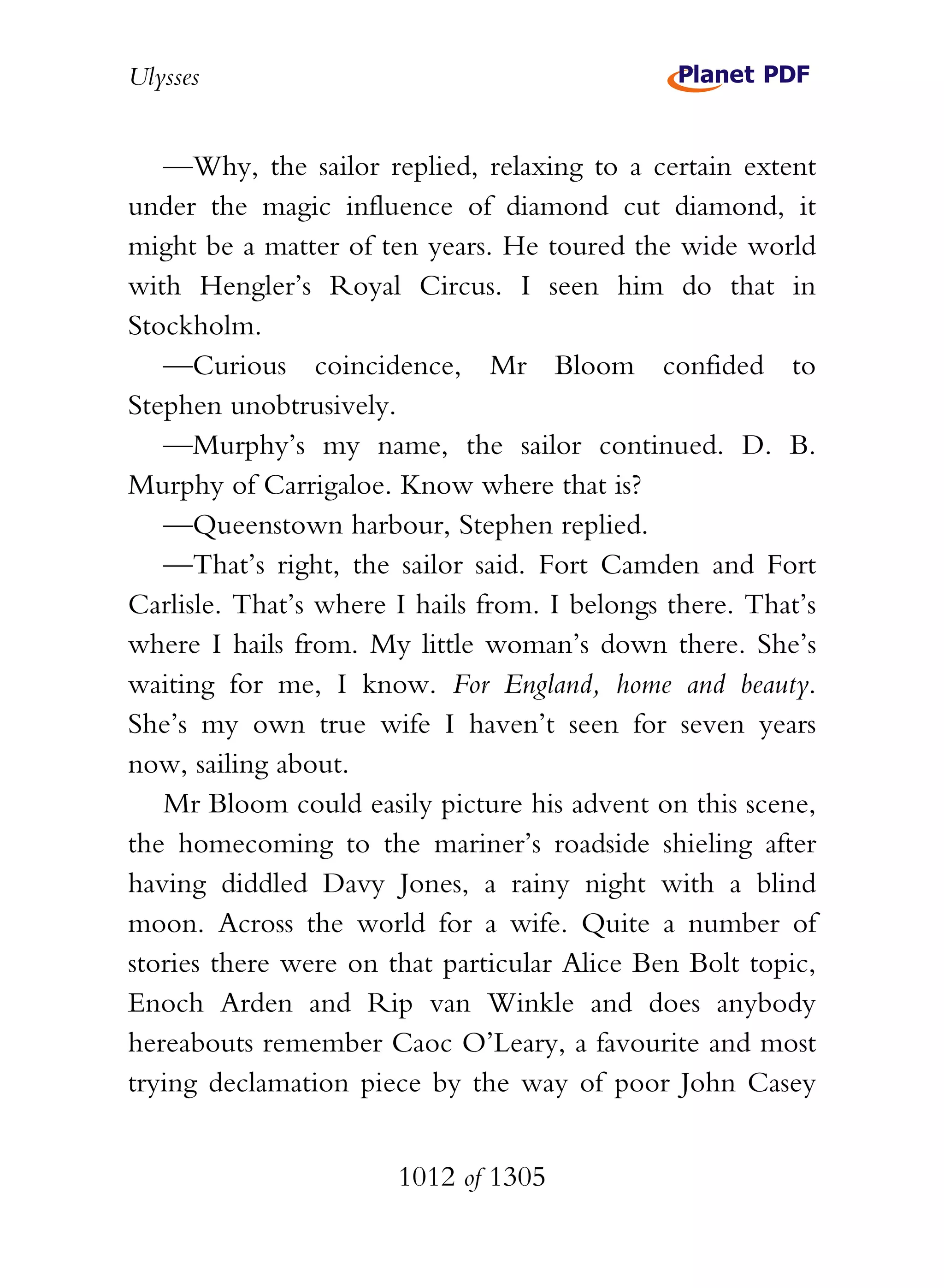 Ulysses


   —Why, the sailor replied, relaxing to a certain extent
under the magic influence of diamond cut diamond, it
might be a matter of ten years. He toured the wide world
with Hengler’s Royal Circus. I seen him do that in
Stockholm.
   —Curious coincidence, Mr Bloom confided to
Stephen unobtrusively.
   —Murphy’s my name, the sailor continued. D. B.
Murphy of Carrigaloe. Know where that is?
   —Queenstown harbour, Stephen replied.
   —That’s right, the sailor said. Fort Camden and Fort
Carlisle. That’s where I hails from. I belongs there. That’s
where I hails from. My little woman’s down there. She’s
waiting for me, I know. For England, home and beauty.
She’s my own true wife I haven’t seen for seven years
now, sailing about.
   Mr Bloom could easily picture his advent on this scene,
the homecoming to the mariner’s roadside shieling after
having diddled Davy Jones, a rainy night with a blind
moon. Across the world for a wife. Quite a number of
stories there were on that particular Alice Ben Bolt topic,
Enoch Arden and Rip van Winkle and does anybody
hereabouts remember Caoc O’Leary, a favourite and most
trying declamation piece by the way of poor John Casey


                       1012 of 1305
 