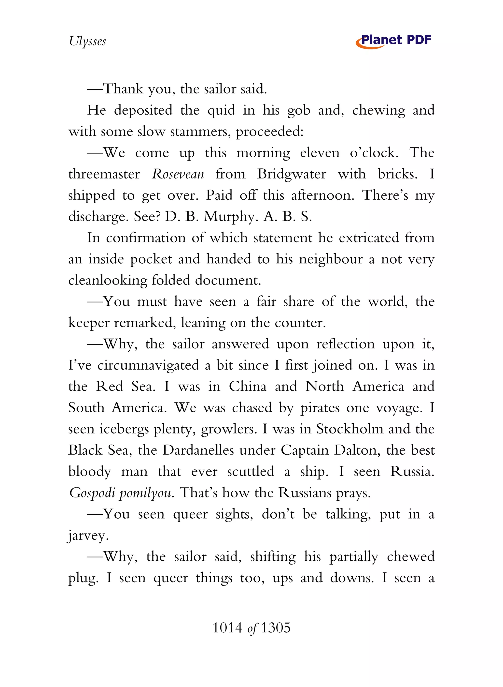 Ulysses


   —Thank you, the sailor said.
   He deposited the quid in his gob and, chewing and
with some slow stammers, proceeded:
   —We come up this morning eleven o’clock. The
threemaster Rosevean from Bridgwater with bricks. I
shipped to get over. Paid off this afternoon. There’s my
discharge. See? D. B. Murphy. A. B. S.
   In confirmation of which statement he extricated from
an inside pocket and handed to his neighbour a not very
cleanlooking folded document.
   —You must have seen a fair share of the world, the
keeper remarked, leaning on the counter.
   —Why, the sailor answered upon reflection upon it,
I’ve circumnavigated a bit since I first joined on. I was in
the Red Sea. I was in China and North America and
South America. We was chased by pirates one voyage. I
seen icebergs plenty, growlers. I was in Stockholm and the
Black Sea, the Dardanelles under Captain Dalton, the best
bloody man that ever scuttled a ship. I seen Russia.
Gospodi pomilyou. That’s how the Russians prays.
   —You seen queer sights, don’t be talking, put in a
jarvey.
   —Why, the sailor said, shifting his partially chewed
plug. I seen queer things too, ups and downs. I seen a


                       1014 of 1305
 