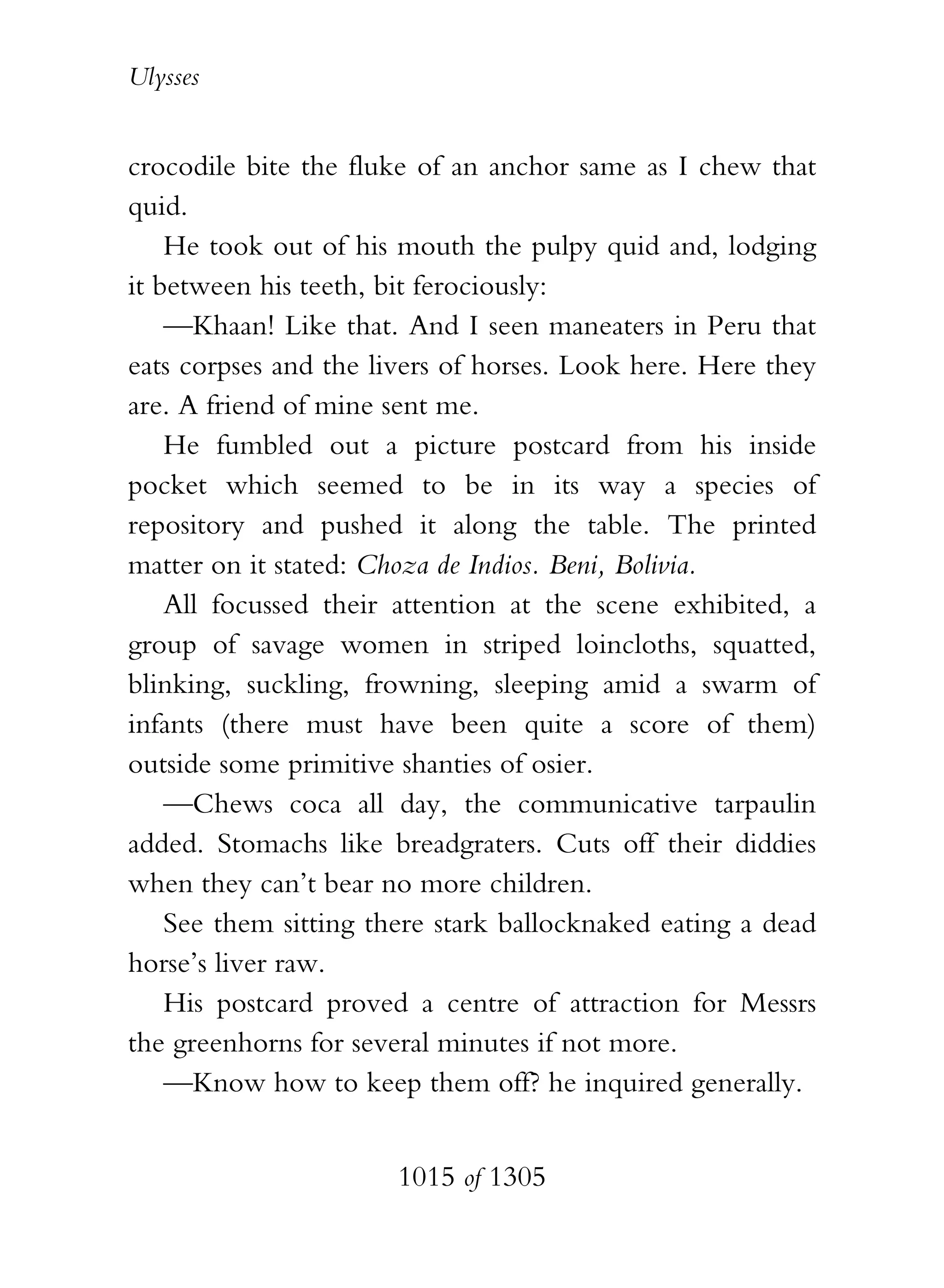 Ulysses


crocodile bite the fluke of an anchor same as I chew that
quid.
    He took out of his mouth the pulpy quid and, lodging
it between his teeth, bit ferociously:
    —Khaan! Like that. And I seen maneaters in Peru that
eats corpses and the livers of horses. Look here. Here they
are. A friend of mine sent me.
    He fumbled out a picture postcard from his inside
pocket which seemed to be in its way a species of
repository and pushed it along the table. The printed
matter on it stated: Choza de Indios. Beni, Bolivia.
    All focussed their attention at the scene exhibited, a
group of savage women in striped loincloths, squatted,
blinking, suckling, frowning, sleeping amid a swarm of
infants (there must have been quite a score of them)
outside some primitive shanties of osier.
    —Chews coca all day, the communicative tarpaulin
added. Stomachs like breadgraters. Cuts off their diddies
when they can’t bear no more children.
    See them sitting there stark ballocknaked eating a dead
horse’s liver raw.
    His postcard proved a centre of attraction for Messrs
the greenhorns for several minutes if not more.
    —Know how to keep them off? he inquired generally.


                       1015 of 1305
 