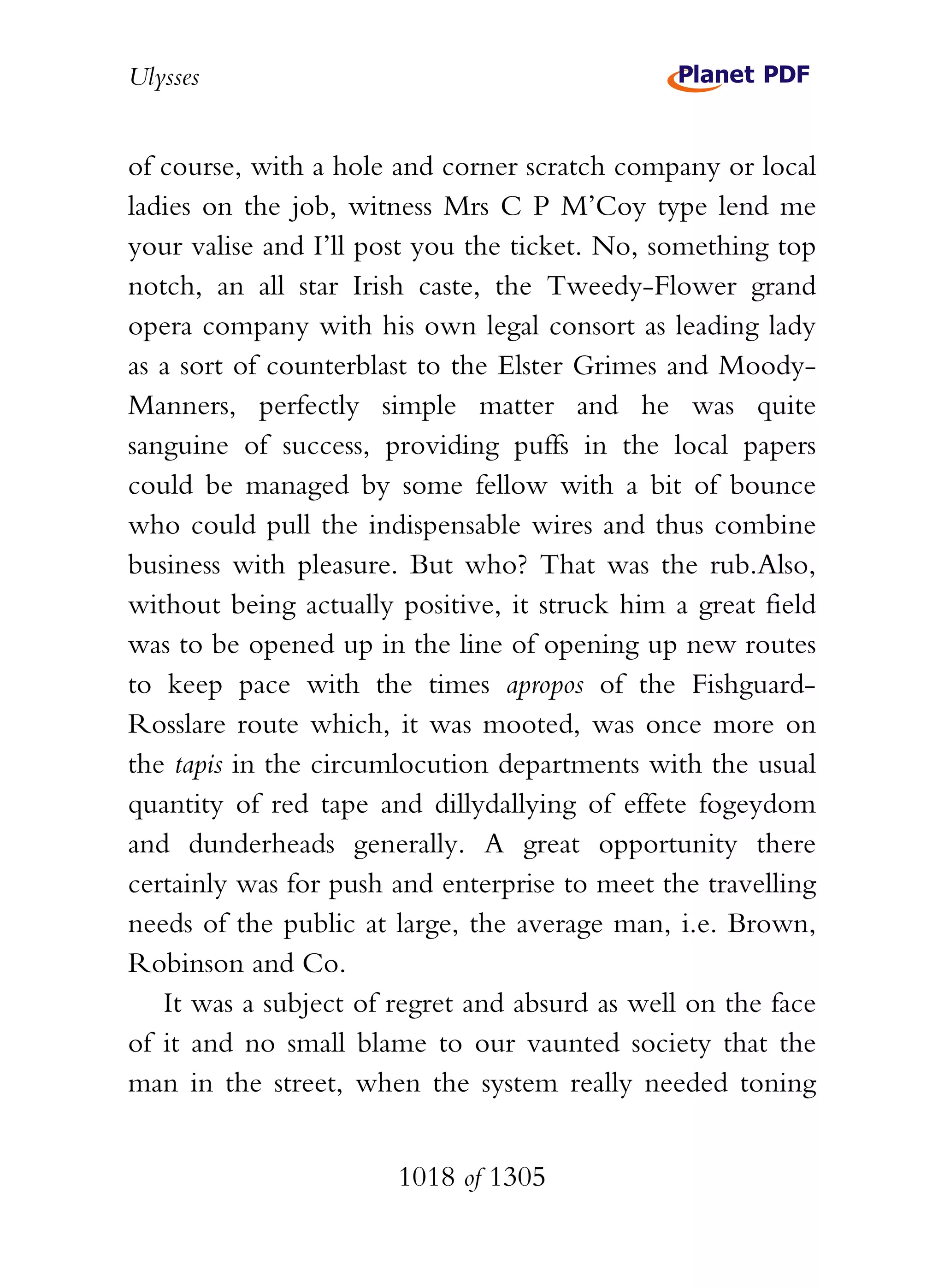 Ulysses


of course, with a hole and corner scratch company or local
ladies on the job, witness Mrs C P M’Coy type lend me
your valise and I’ll post you the ticket. No, something top
notch, an all star Irish caste, the Tweedy-Flower grand
opera company with his own legal consort as leading lady
as a sort of counterblast to the Elster Grimes and Moody-
Manners, perfectly simple matter and he was quite
sanguine of success, providing puffs in the local papers
could be managed by some fellow with a bit of bounce
who could pull the indispensable wires and thus combine
business with pleasure. But who? That was the rub.Also,
without being actually positive, it struck him a great field
was to be opened up in the line of opening up new routes
to keep pace with the times apropos of the Fishguard-
Rosslare route which, it was mooted, was once more on
the tapis in the circumlocution departments with the usual
quantity of red tape and dillydallying of effete fogeydom
and dunderheads generally. A great opportunity there
certainly was for push and enterprise to meet the travelling
needs of the public at large, the average man, i.e. Brown,
Robinson and Co.
   It was a subject of regret and absurd as well on the face
of it and no small blame to our vaunted society that the
man in the street, when the system really needed toning


                       1018 of 1305
 